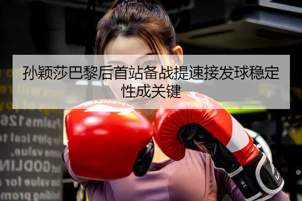 孙颖莎巴黎后首站备战提速接发球稳定性成关键
