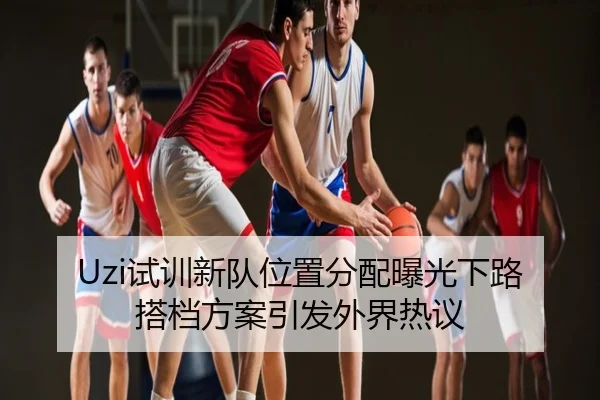 Uzi试训新队位置分配曝光下路搭档方案引发外界热议
