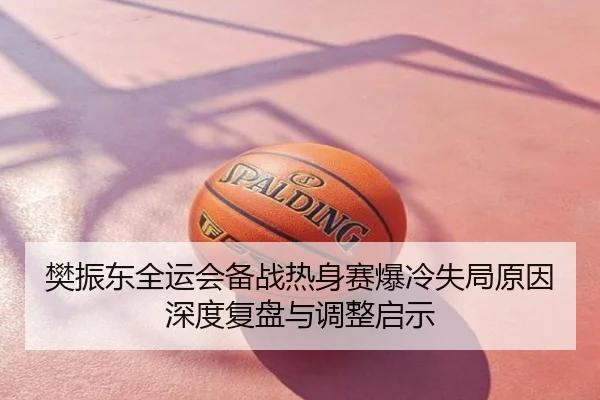 樊振东全运会备战热身赛爆冷失局原因深度复盘与调整启示